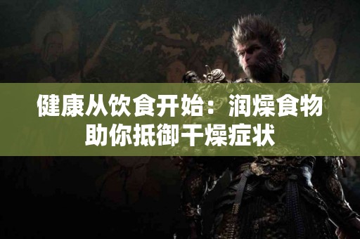 健康从饮食开始：润燥食物助你抵御干燥症状
