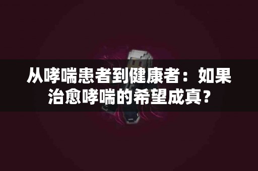 从哮喘患者到健康者：如果治愈哮喘的希望成真？