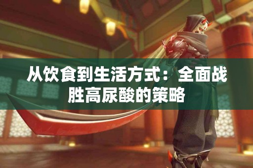 从饮食到生活方式：全面战胜高尿酸的策略