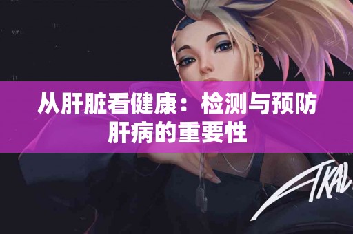 从肝脏看健康：检测与预防肝病的重要性