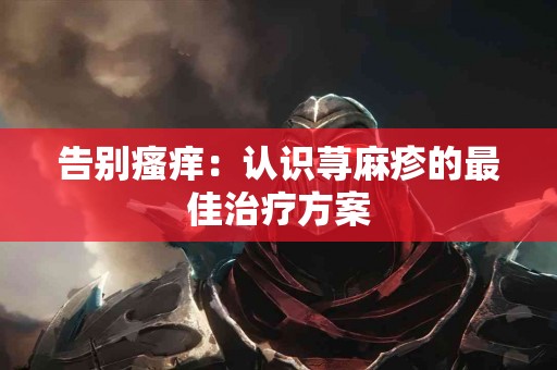 告别瘙痒：认识荨麻疹的最佳治疗方案