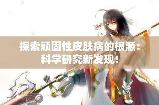 探索顽固性皮肤病的根源：科学研究新发现！