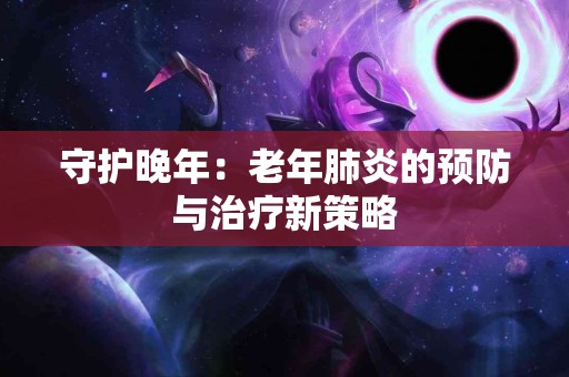 守护晚年：老年肺炎的预防与治疗新策略