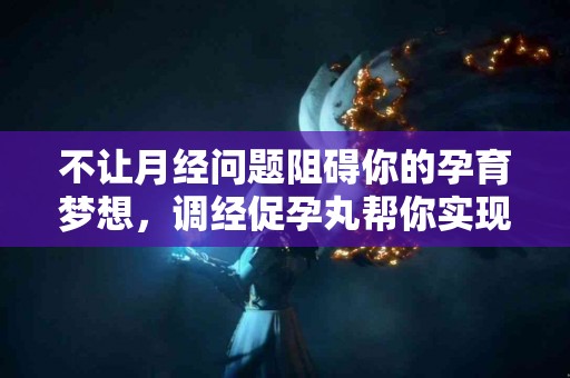 不让月经问题阻碍你的孕育梦想，调经促孕丸帮你实现