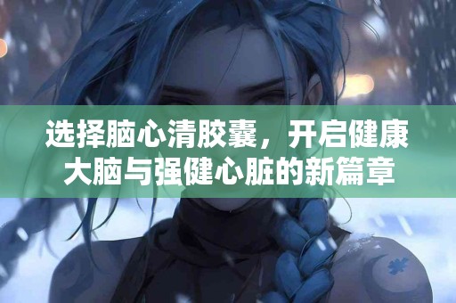 选择脑心清胶囊，开启健康大脑与强健心脏的新篇章