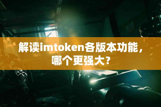解读imtoken各版本功能，哪个更强大？