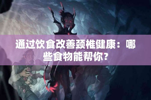 通过饮食改善颈椎健康：哪些食物能帮你？