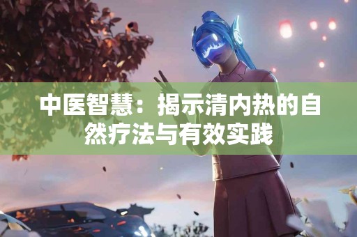 中医智慧：揭示清内热的自然疗法与有效实践