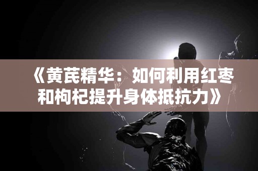 《黄芪精华：如何利用红枣和枸杞提升身体抵抗力》