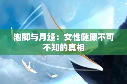 泡脚与月经：女性健康不可不知的真相