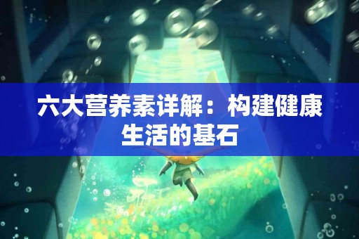 六大营养素详解：构建健康生活的基石