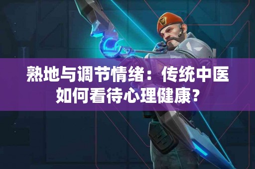 熟地与调节情绪：传统中医如何看待心理健康？