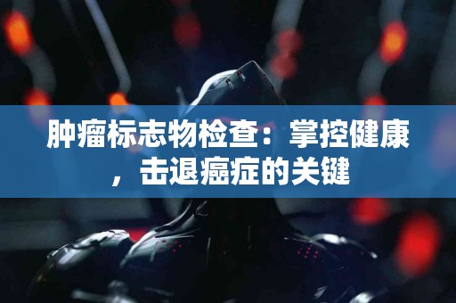 肿瘤标志物检查：掌控健康，击退癌症的关键
