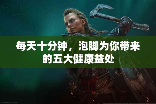 每天十分钟，泡脚为你带来的五大健康益处