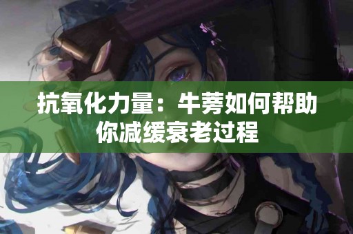 抗氧化力量：牛蒡如何帮助你减缓衰老过程