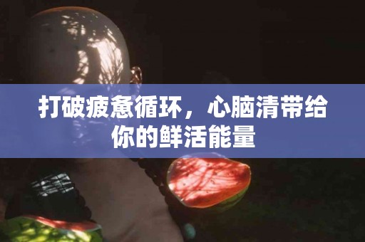 打破疲惫循环，心脑清带给你的鲜活能量