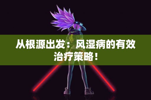 从根源出发：风湿病的有效治疗策略！