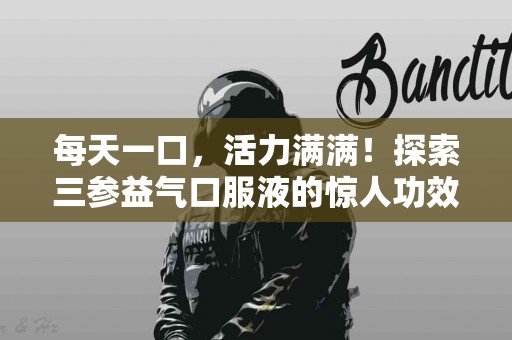 每天一口，活力满满！探索三参益气口服液的惊人功效