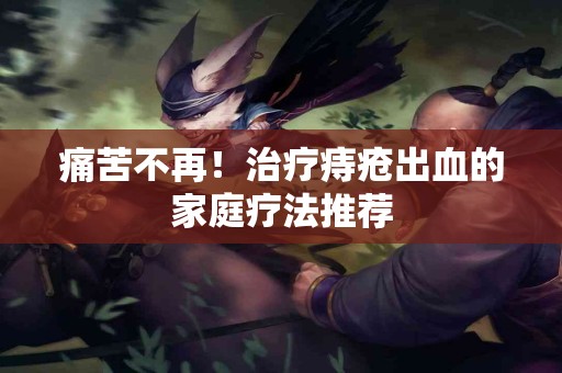 痛苦不再！治疗痔疮出血的家庭疗法推荐