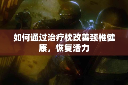 如何通过治疗枕改善颈椎健康，恢复活力