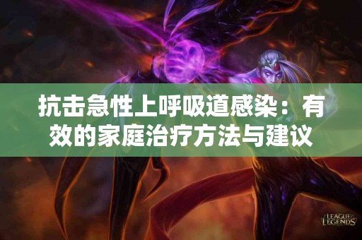 抗击急性上呼吸道感染：有效的家庭治疗方法与建议