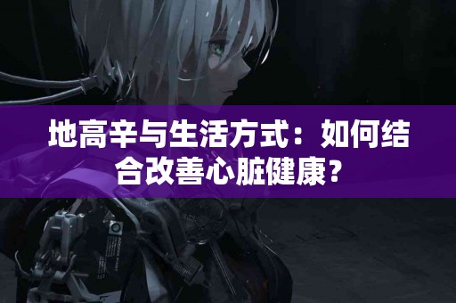 地高辛与生活方式：如何结合改善心脏健康？