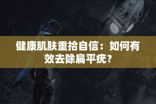健康肌肤重拾自信：如何有效去除扁平疣？