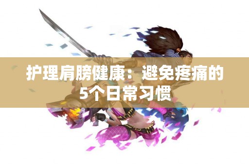 护理肩膀健康：避免疼痛的5个日常习惯