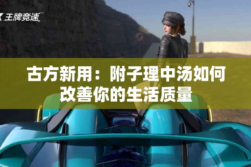 古方新用：附子理中汤如何改善你的生活质量