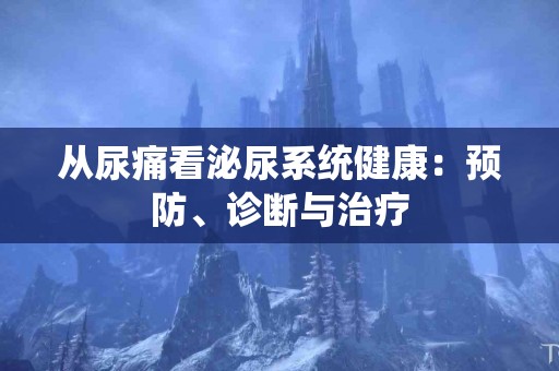 从尿痛看泌尿系统健康：预防、诊断与治疗