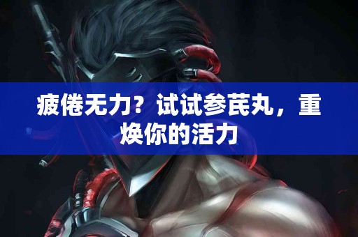 疲倦无力？试试参芪丸，重焕你的活力