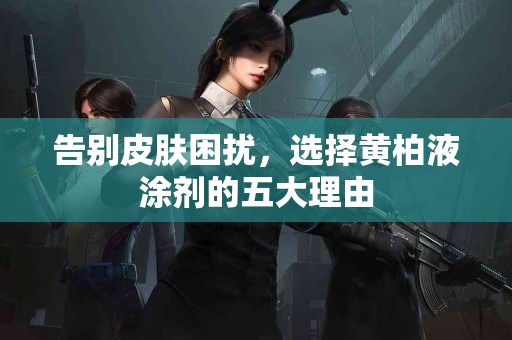 告别皮肤困扰，选择黄柏液涂剂的五大理由