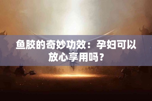 鱼胶的奇妙功效：孕妇可以放心享用吗？