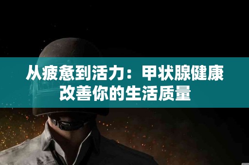 从疲惫到活力：甲状腺健康改善你的生活质量