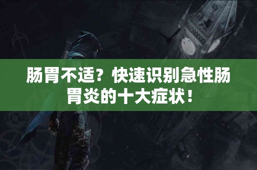 肠胃不适？快速识别急性肠胃炎的十大症状！