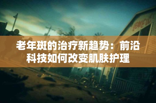 老年斑的治疗新趋势：前沿科技如何改变肌肤护理