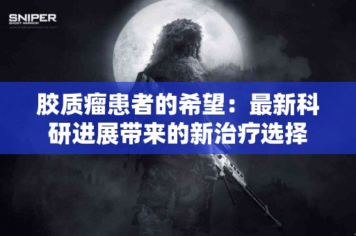 胶质瘤患者的希望：最新科研进展带来的新治疗选择