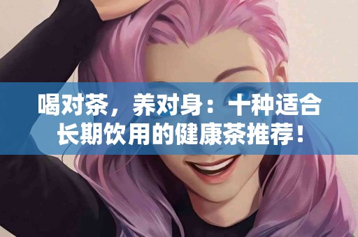 喝对茶，养对身：十种适合长期饮用的健康茶推荐！