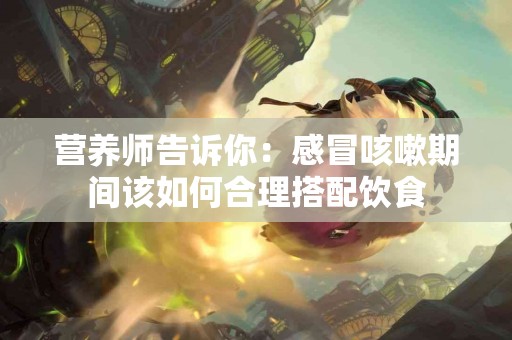 营养师告诉你：感冒咳嗽期间该如何合理搭配饮食