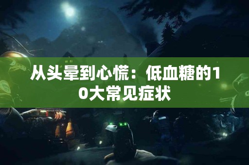 从头晕到心慌:低血糖的10大常见症状 从头晕到心慌:低血糖的10大常见症状