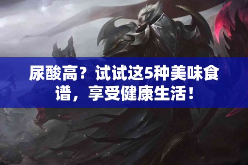 尿酸高？试试这5种美味食谱，享受健康生活！