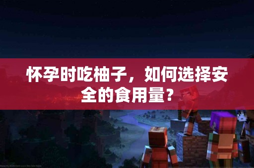 怀孕时吃柚子，如何选择安全的食用量？