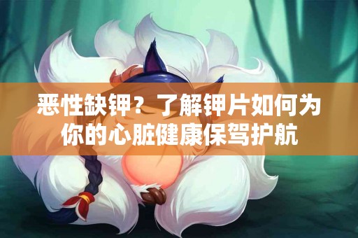 恶性缺钾？了解钾片如何为你的心脏健康保驾护航