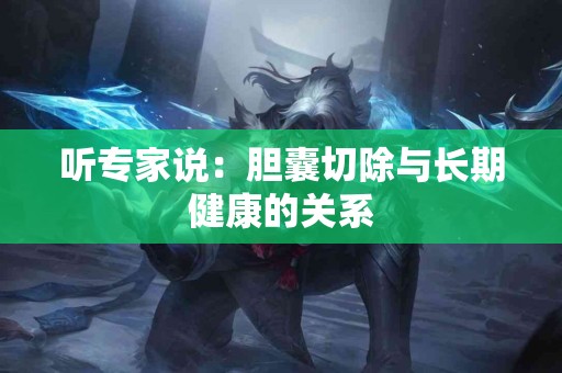 听专家说：胆囊切除与长期健康的关系