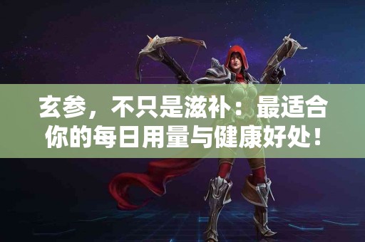 玄参，不只是滋补：最适合你的每日用量与健康好处！