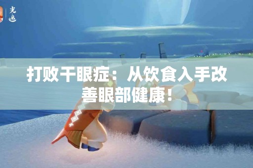 打败干眼症：从饮食入手改善眼部健康！