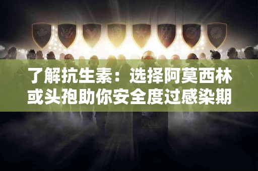 了解抗生素：选择阿莫西林或头孢助你安全度过感染期