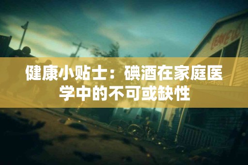 健康小贴士：碘酒在家庭医学中的不可或缺性