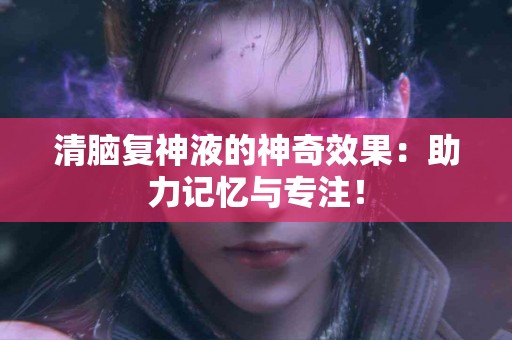 清脑复神液的神奇效果：助力记忆与专注！