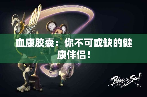 血康胶囊：你不可或缺的健康伴侣！